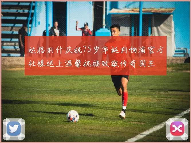 达格利什庆祝75岁华诞利物浦官方社媒送上温馨祝福致敬传奇国王
