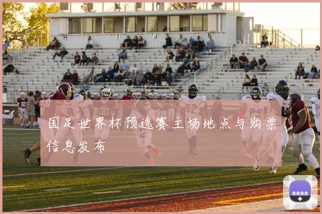 国足世界杯预选赛主场地点与购票信息发布