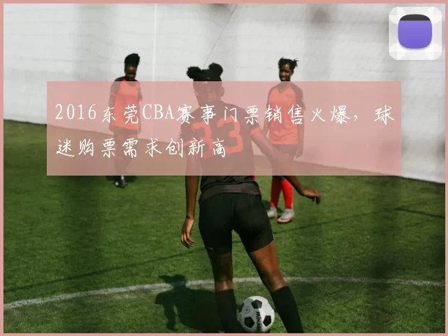2016东莞CBA赛事门票销售火爆，球迷购票需求创新高