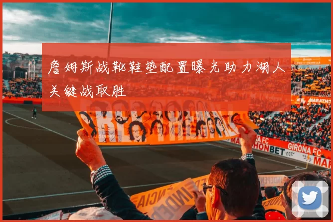 詹姆斯战靴鞋垫配置曝光助力湖人关键战取胜
