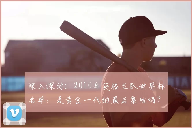 深入探讨：2010年英格兰队世界杯名单，是黄金一代的最后集结吗？