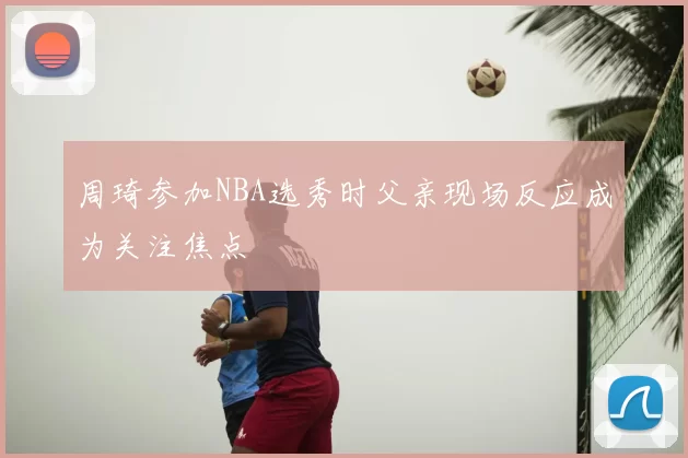 周琦参加NBA选秀时父亲现场反应成为关注焦点