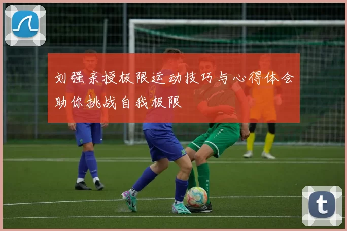 刘强亲授极限运动技巧与心得体会助你挑战自我极限
