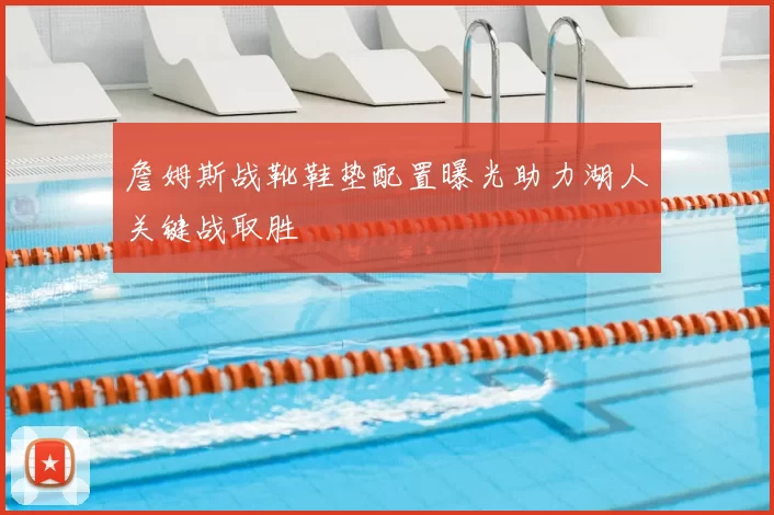 詹姆斯战靴鞋垫配置曝光助力湖人关键战取胜