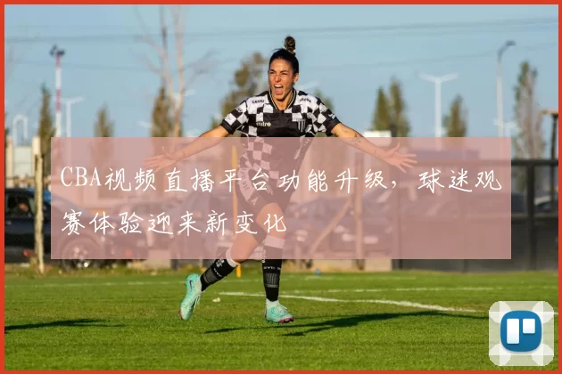 CBA视频直播平台功能升级,球迷观赛体验迎来新变化