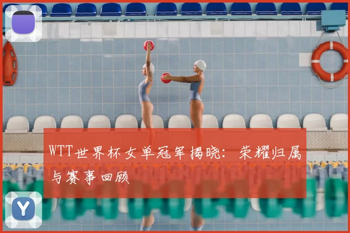 WTT世界杯女单冠军揭晓：荣耀归属与赛事回顾