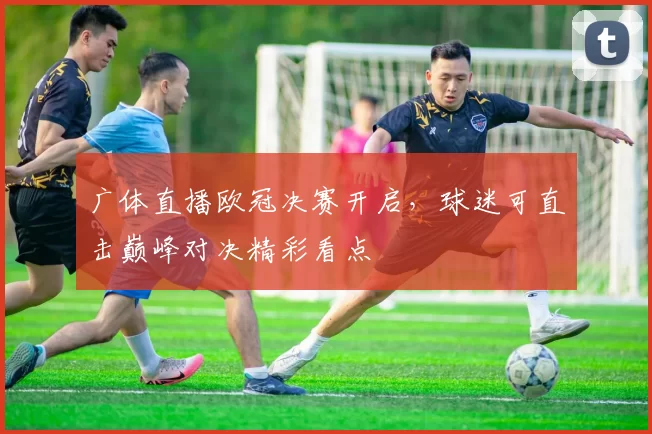 广体直播欧冠决赛开启,球迷可直击巅峰对决精彩看点