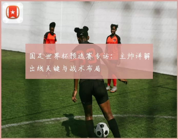 国足世界杯预选赛专访:主帅详解出线关键与战术布局