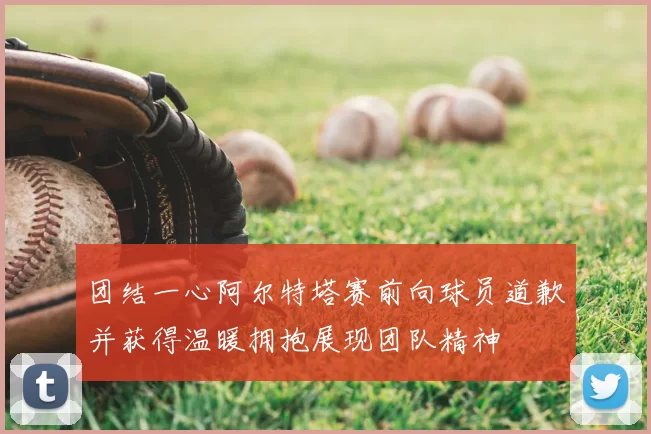 团结一心阿尔特塔赛前向球员道歉并获得温暖拥抱展现团队精神