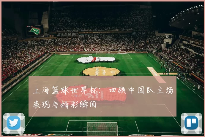 上海篮球世界杯：回顾中国队主场表现与精彩瞬间
