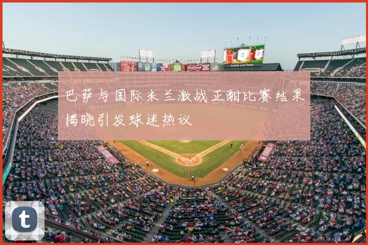 巴萨与国际米兰激战正酣比赛结果揭晓引发球迷热议