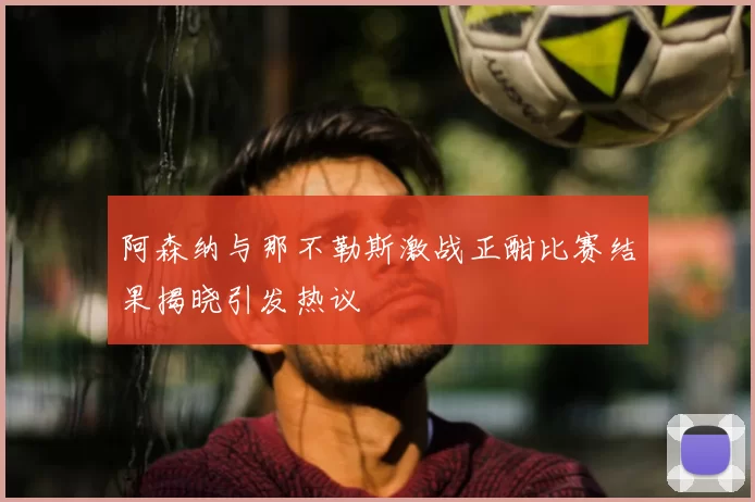 阿森纳与那不勒斯激战正酣比赛结果揭晓引发热议