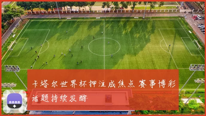 卡塔尔世界杯押注成焦点 赛事博彩话题持续发酵