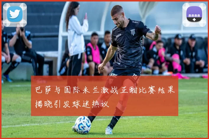 巴萨与国际米兰激战正酣比赛结果揭晓引发球迷热议