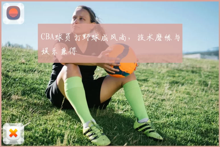 CBA球员打野球成风尚，技术磨练与娱乐兼得