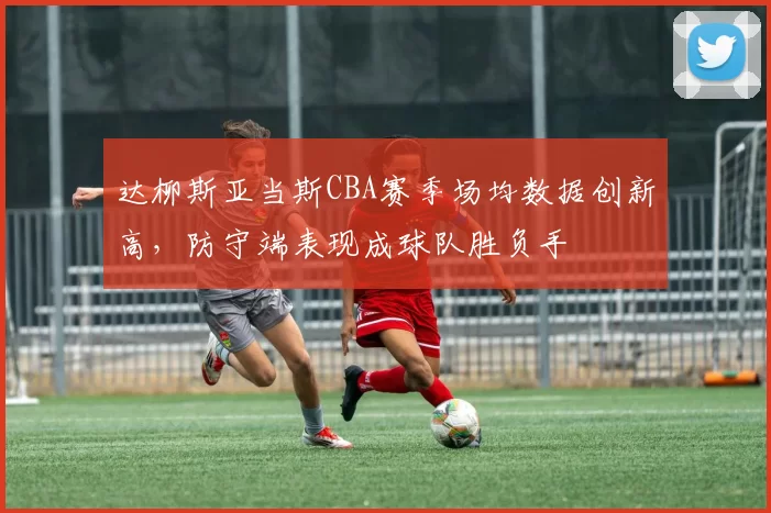 达柳斯亚当斯CBA赛季场均数据创新高,防守端表现成球队胜负手