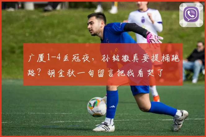 广厦1-4丢冠夜,孙铭徽真要提桶跑路?胡金秋一句留言把我看哭了