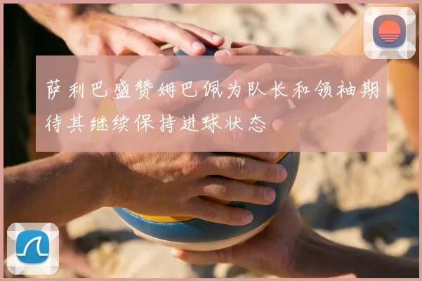 萨利巴盛赞姆巴佩为队长和领袖期待其继续保持进球状态