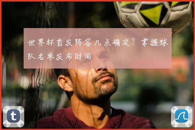 世界杯首发阵容几点确定？掌握球队名单发布时间