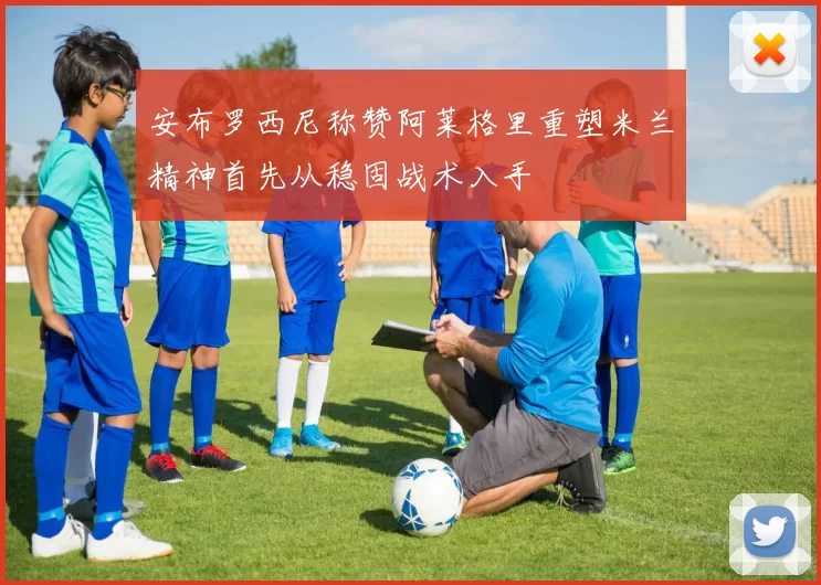 安布罗西尼称赞阿莱格里重塑米兰精神首先从稳固战术入手