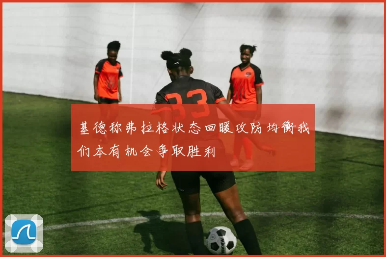 基德称弗拉格状态回暖攻防均衡我们本有机会争取胜利