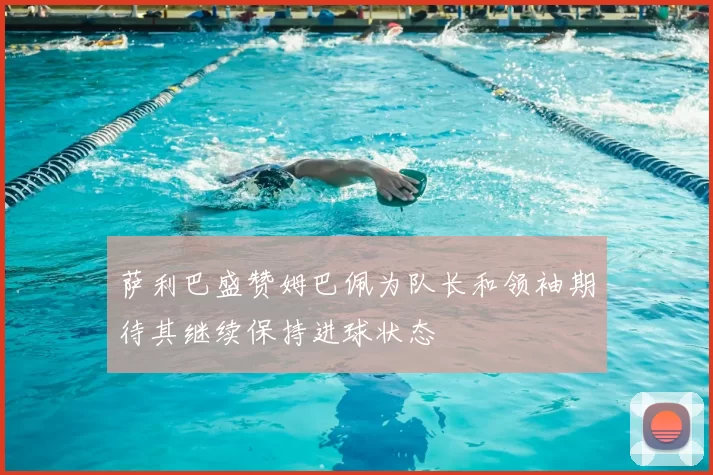 萨利巴盛赞姆巴佩为队长和领袖期待其继续保持进球状态