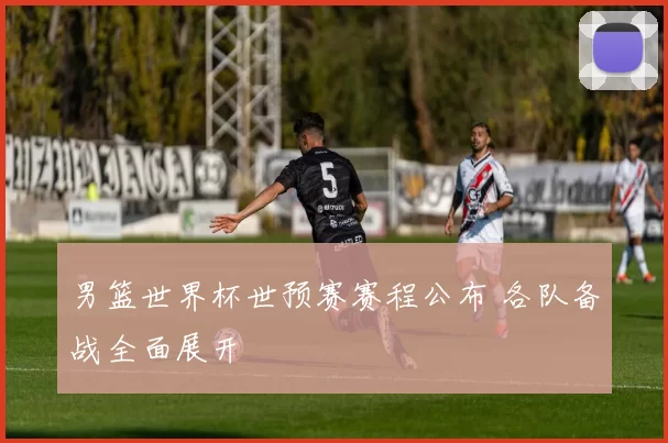 男篮世界杯世预赛赛程公布 各队备战全面展开