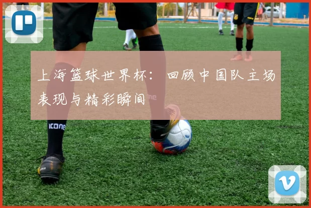 上海篮球世界杯:回顾中国队主场表现与精彩瞬间
