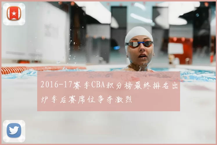 2016-17赛季CBA积分榜最终排名出炉季后赛席位争夺激烈