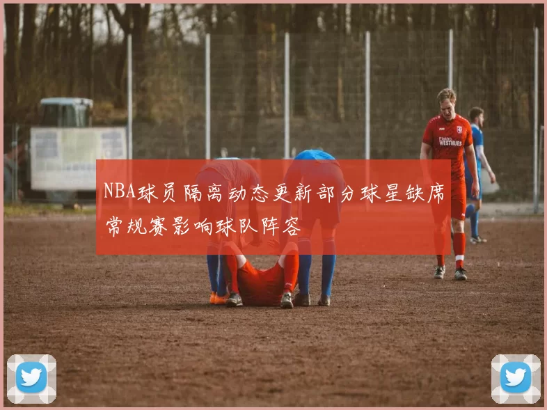 NBA球员隔离动态更新部分球星缺席常规赛影响球队阵容