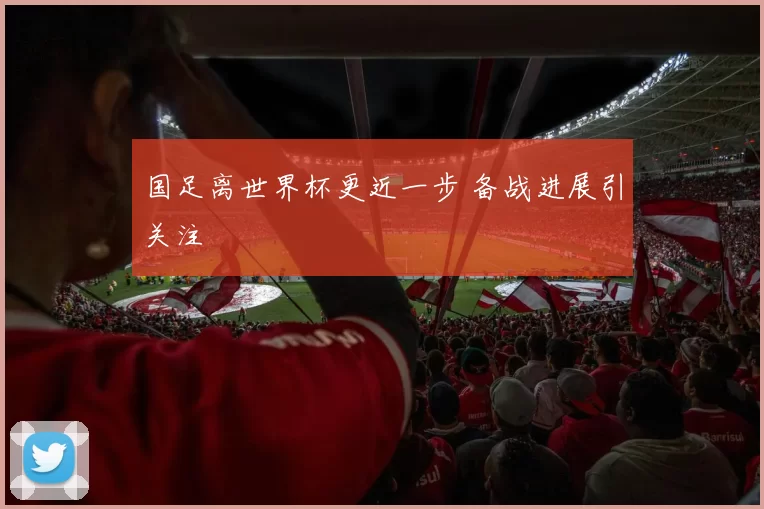 国足离世界杯更近一步 备战进展引关注