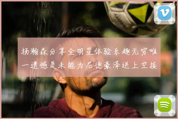 杨瀚森分享全明星体验乐趣无穷唯一遗憾是未能为尼德豪泽送上空接助攻