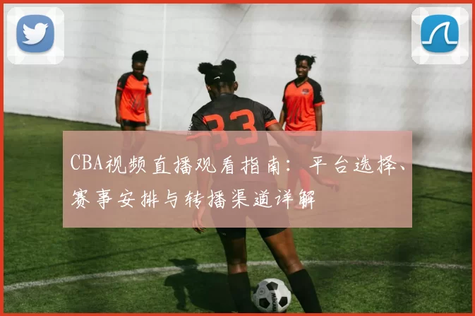 CBA视频直播观看指南：平台选择、赛事安排与转播渠道详解