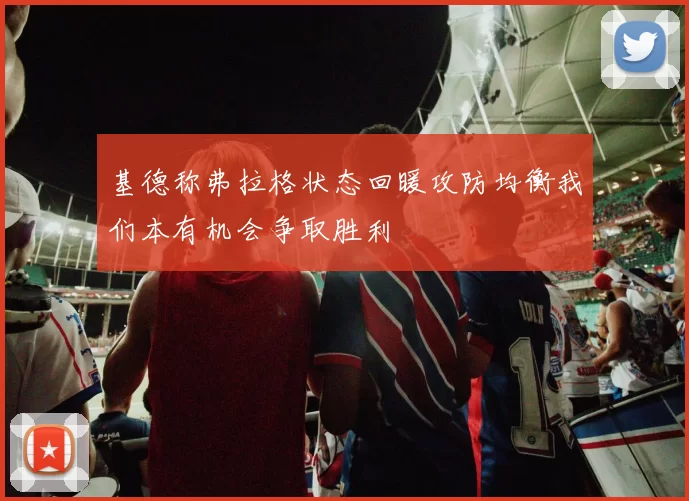 基德称弗拉格状态回暖攻防均衡我们本有机会争取胜利
