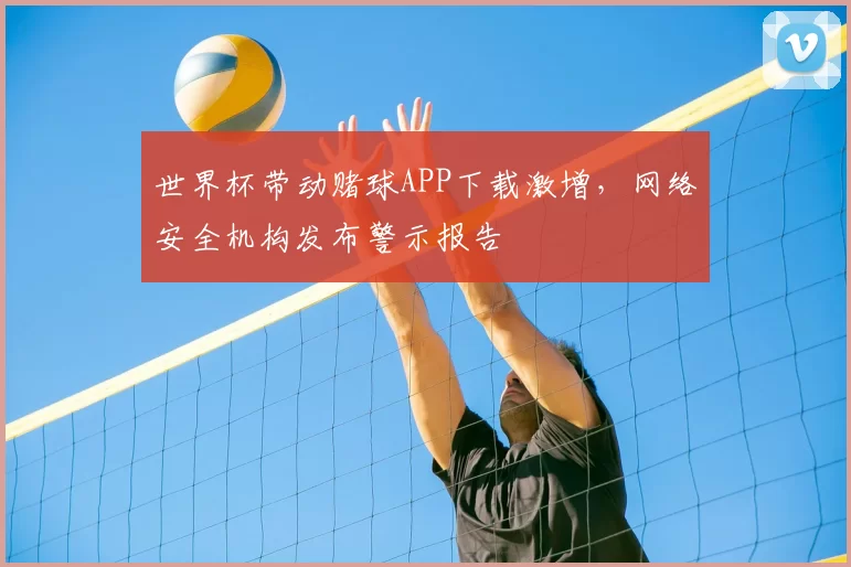 世界杯带动赌球APP下载激增,网络安全机构发布警示报告