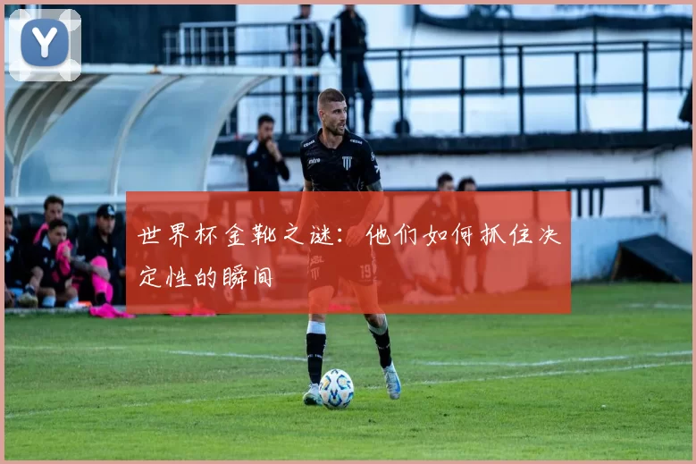 世界杯金靴之谜：他们如何抓住决定性的瞬间