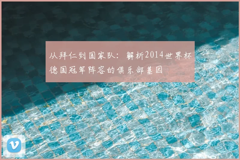 从拜仁到国家队:解析2014世界杯德国冠军阵容的俱乐部基因