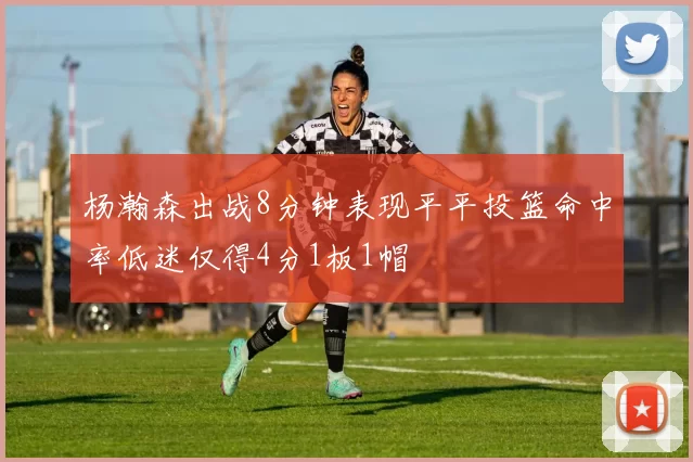 杨瀚森出战8分钟表现平平投篮命中率低迷仅得4分1板1帽