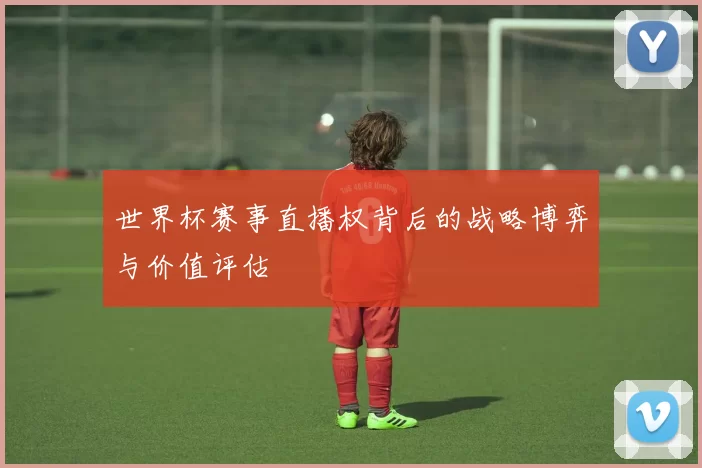 世界杯赛事直播权背后的战略博弈与价值评估