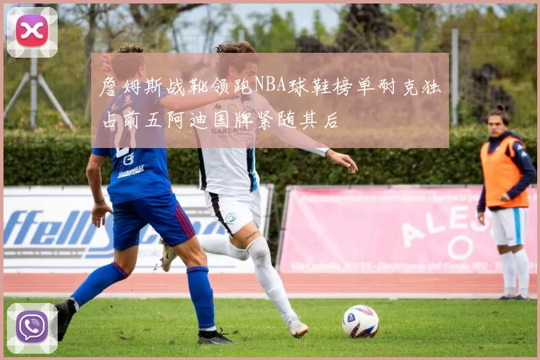 詹姆斯战靴领跑NBA球鞋榜单耐克独占前五阿迪国牌紧随其后
