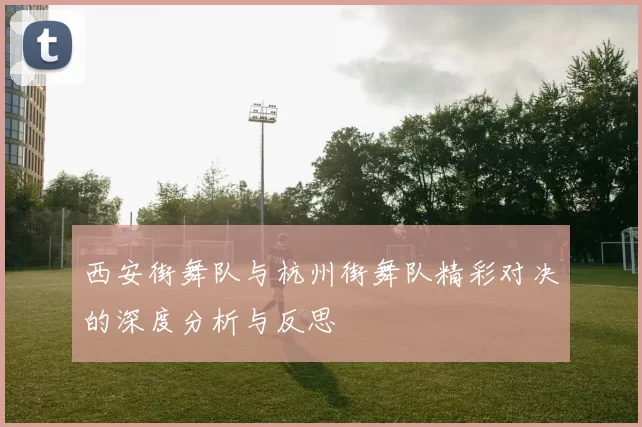 西安街舞队与杭州街舞队精彩对决的深度分析与反思
