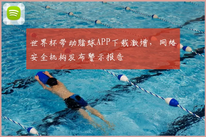 世界杯带动赌球APP下载激增,网络安全机构发布警示报告
