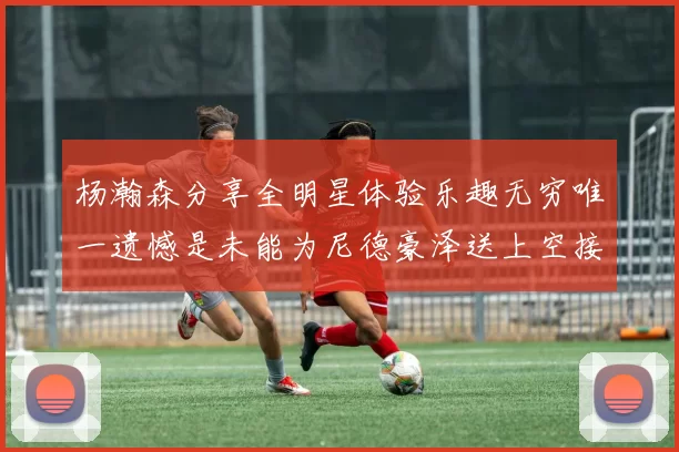 杨瀚森分享全明星体验乐趣无穷唯一遗憾是未能为尼德豪泽送上空接助攻