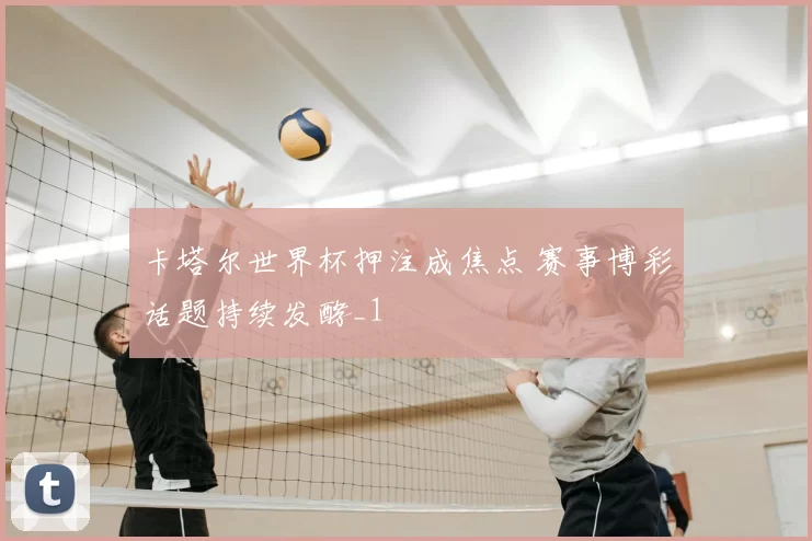 卡塔尔世界杯押注成焦点 赛事博彩话题持续发酵_1