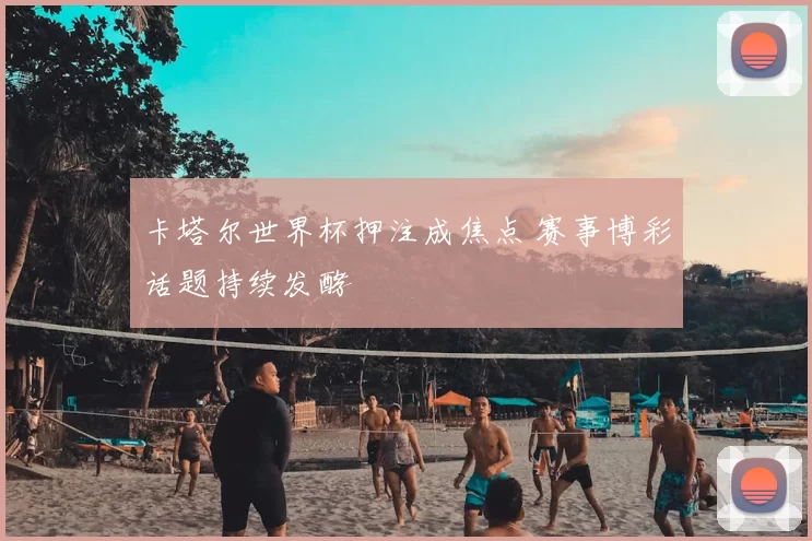 卡塔尔世界杯押注成焦点 赛事博彩话题持续发酵