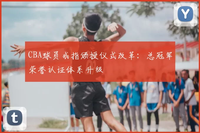 CBA球员戒指颁授仪式改革：总冠军荣誉认证体系升级