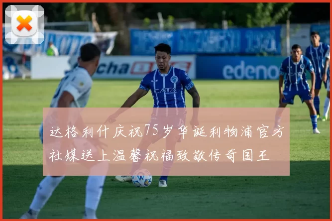 达格利什庆祝75岁华诞利物浦官方社媒送上温馨祝福致敬传奇国王