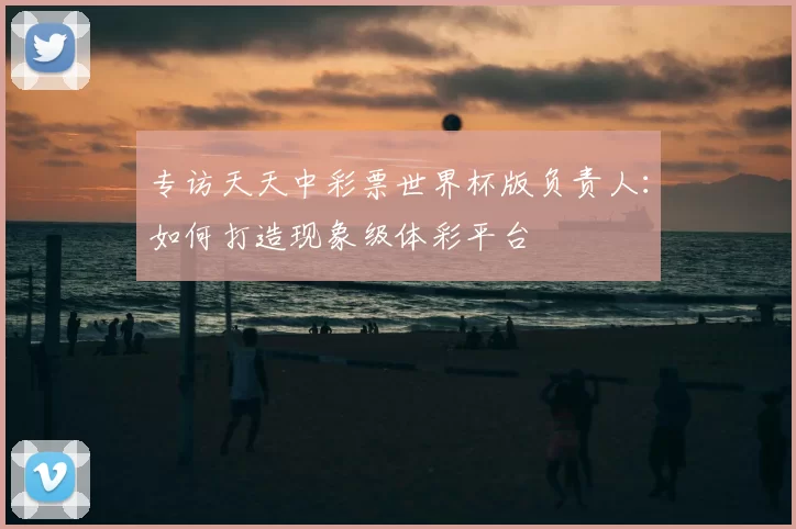 专访天天中彩票世界杯版负责人：如何打造现象级体彩平台