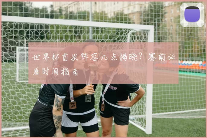 世界杯首发阵容几点揭晓?赛前必看时间指南