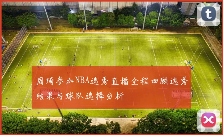 周琦参加NBA选秀直播全程回顾选秀结果与球队选择分析